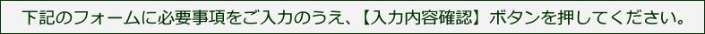 下記のフォームに必要事項をご入力のうえ、(入力内容確認)ボタンを押してください。